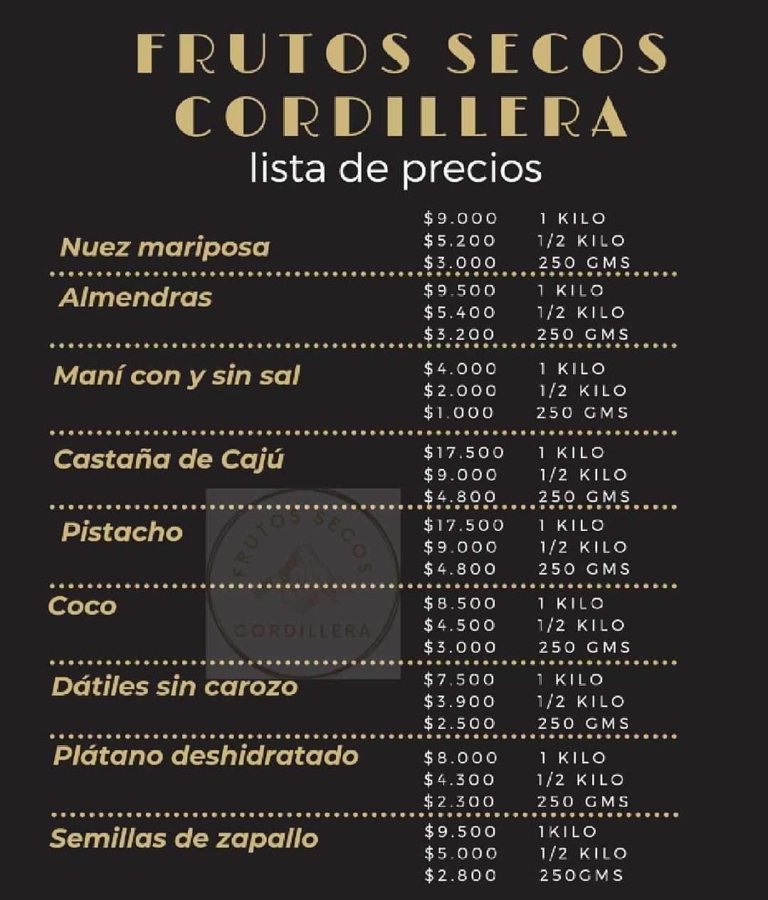 *Lista De Precios*  *Almendras*  *Valor $4.200*  *Desde los 3 kg:* *Valor $3.900* *Desde los 5 kg.* *valor$3.500* *Sobre los 10 kg.* *valor es de $3.100*  *Nueces con cascara*  *Valor $4.200 kg.*  *nueces sin cascaras*  *desde los 3 kg* *valor $5.800 el kg* *Desde los 5 kilos* *Valor $5.500* *Sobre los 10 kg* *El valor es de $4.900*  *Huesillos grandes*  *Valor $4.900 kg.* *Desde los 3 kg.*  *Valor $4.500* *Desde los 5 kg.* *Valor $4.100*Si disponible*  *Pistacho tostado*  *Valor $11.800 kg.* *Desde 3 kg.* *Valor $11.300* *Desde 10 kg.* *Valor $11.100*  *Pasas ámbar*  *Valor $2.200 kg.* *Desde 3 kg.*  *Valor $2.000* *Desde 10 kg.*  *Valor $1.800 kg.*  *Ciruelas secas*  *Valor $2.400 el kg.* *Desde 3 kg.*  *Valor $2.200* *Desde 10 kg.*  *Valor $1.900*  *Mani salado y sin sal*  *Valor $2.600 kg.* *Desde 3 kg.*  *Valor $2.400 kg.* *Desde 10 kg.*  *Valor $2.100 kg.*  *Higos secos*  *Valor $4.400* *Desde 3 kg.*  *Valor $4.200* *Desde 5 kg.*  *Valor $4.000* *Desde los 10 kg.* *Valor $3.900*  *Coco rallado*   *Valor $4.500 el kg.* *Desde 3 kg.*  *Valor $4.300* *Desde 5 kg.* *Valor $4.100* *Desde los 10 kg.* *Valor $4.000*  *Castañas de caju*  *Valor $11.500* *Desde 3 kg.* *Valor $11.300* *Desde 5 kg.* *Valor $11.100* *Desde los 10 kg.* *Valor $10.900*  *Avellanas europeas*   *Valor $8.200* *Desde 3 kg.* *Valor $8.000* *Desde 5 kg.*  *Valor $7.800* *Desde los 10 kg.* *Valor $7.600*  *Mani Con Chocolate*  *Kg*  *$4.900* *Desde los 3kg*  *Valor $4.500*  *Desde Los 10 kg* *Valor $3.990*  *Mani Coco Rallado*  *Kg*  *$6.000*  *Desde Los 3 Kg*  *Valor $5.700* *Desde Los 10 kg* *Valor $5.200*   *Mani Japonés Con* *Merken* *Kg* *$6.500*  *Desde los 3 Kg* *Valor $6.300*  *Desde Los 10 kg*  *valor $5.900*   *Mani Japonés Natural* *Kg* *$6.700* *Desde los 3 Kg*  *Valor $6.500* *Desde los 10 kg* *$6.100*   *Chia 2.400* *Quinoa 2.300* *Linaza 1.300* *Maní 2.200* *Maní confitado 2.200* *Maravilla 1.800* *Datiles 4.200* *Semilla de zapallo 4.800* *Cramberry 4.800* *Coco laminado 5.500* *Damasco turco 5.000* *Sesamo 3.400* *Avena integral 1..200* *Avena instantánea 1.200* *Ciruela sin carozo 2.500* *Precios por mayor*